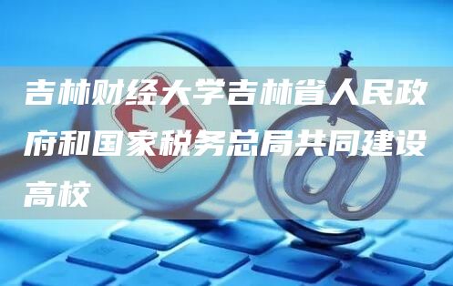 吉林财经大学吉林省人民政府和国家税务总局共同建设高校(图1)