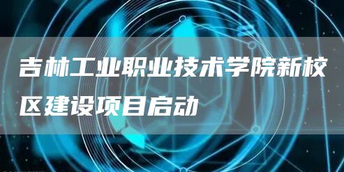 吉林工业职业技术学院新校区建设项目启动