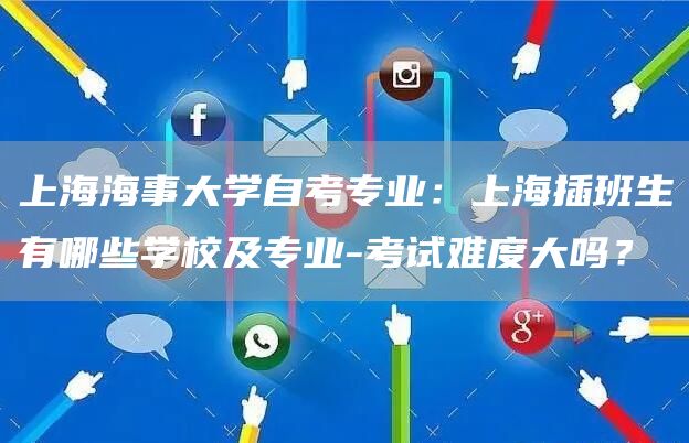 上海海事大学自考专业：上海插班生有哪些学校及专业-考试难度大吗？(图1)