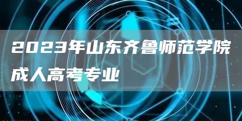 2023年山东齐鲁师范学院成人高考专业(图1)