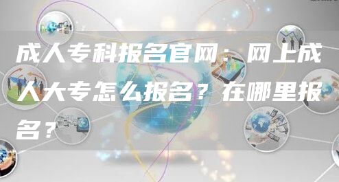 成人专科报名官网：网上成人大专怎么报名？在哪里报名？