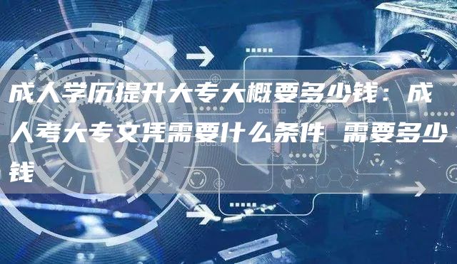 成人学历提升大专大概要多少钱：成人考大专文凭需要什么条件 需要多少钱