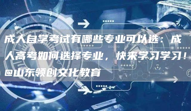 成人自学考试有哪些专业可以选：成人高考如何选择专业，快来学习学习！@山东领创文化教育(图1)