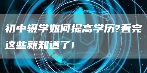 初中辍学如何提高学历?看完这些就知道了!