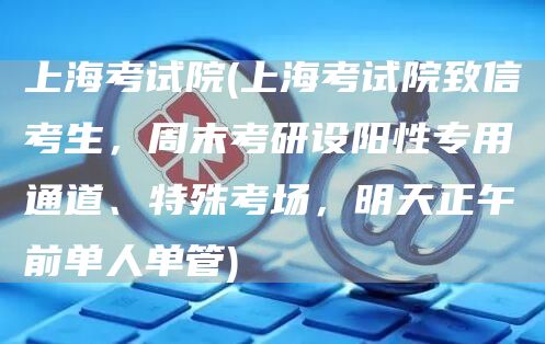 上海考试院(上海考试院致信考生，周末考研设阳性专用通道、特殊考场，明天正午前单人