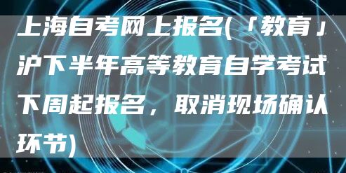 上海自考网上报名(「教育」沪下半年高等教育自学考试下周起报名，取消现场确认环节)