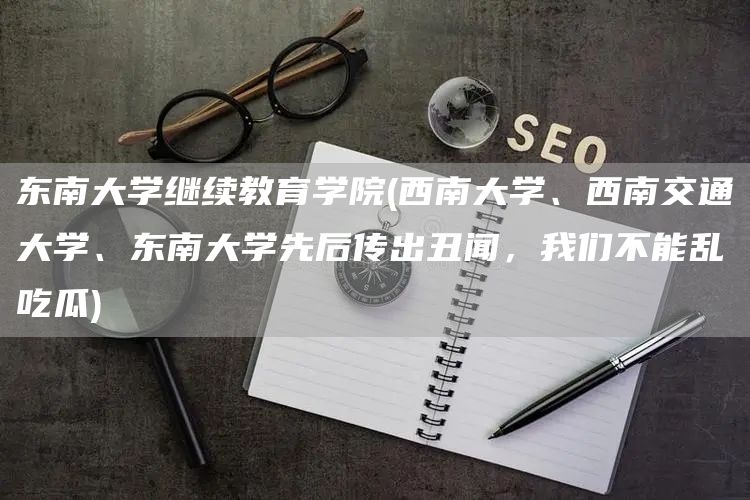 东南大学继续教育学院(西南大学、西南交通大学、东南大学先后传出丑闻，我们不能乱吃瓜)(图1)