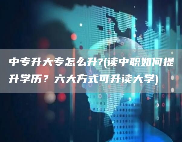 中专升大专怎么升?(读中职如何提升学历？六大方式可升读大学)(图1)