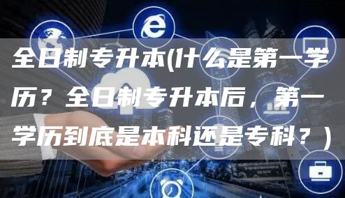 全日制专升本(什么是第一学历？全日制专升本后，第一学历到底是本科还是专科？)(图1)