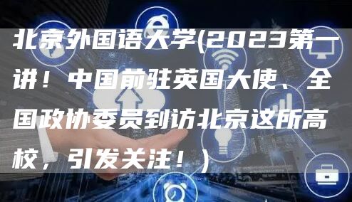 北京外国语大学(2023第一讲！中国前驻英国大使、全国政协委员到访北京这所高校，