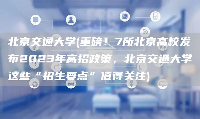 北京交通大学(重磅！7所北京高校发布2023年高招政策，北京交通大学这些“招生要点”值得关注)(图1)