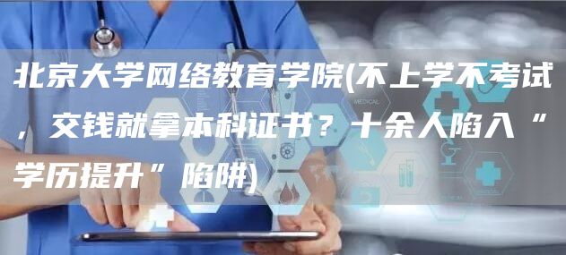 北京大学网络教育学院(不上学不考试，交钱就拿本科证书？十余人陷入“学历提升”陷阱)(图1)