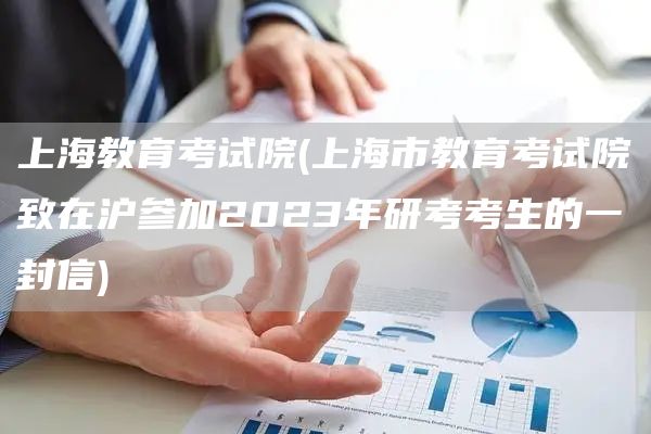 上海教育考试院(上海市教育考试院致在沪参加2023年研考考生的一封信)