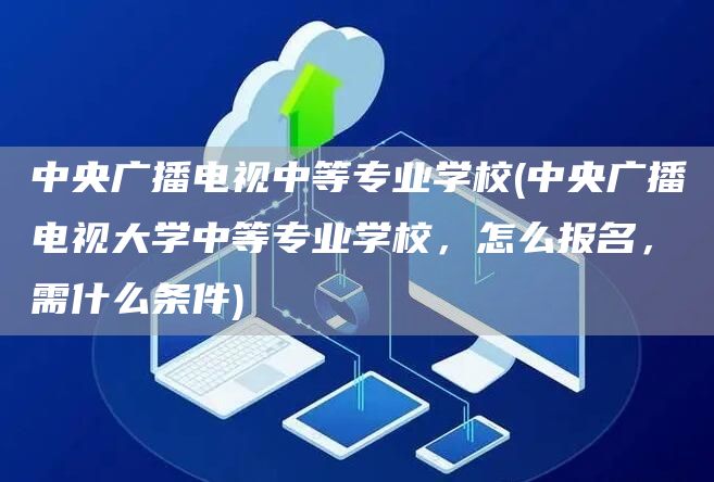 中央广播电视中等专业学校(中央广播电视大学中等专业学校，怎么报名，需什么条件)