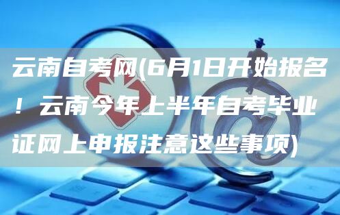 云南自考网(6月1日开始报名！云南今年上半年自考毕业证网上申报注意这些事项)(图1)