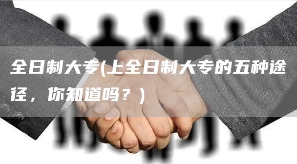 全日制大专(上全日制大专的五种途径，你知道吗？)(图1)