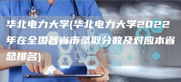 华北电力大学(华北电力大学2022年在全国各省市录取分数及对应本省总排名)(图1)