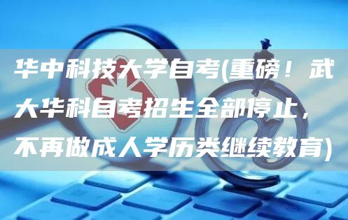 华中科技大学自考(重磅！武大华科自考招生全部停止，不再做成人学历类继续教育)