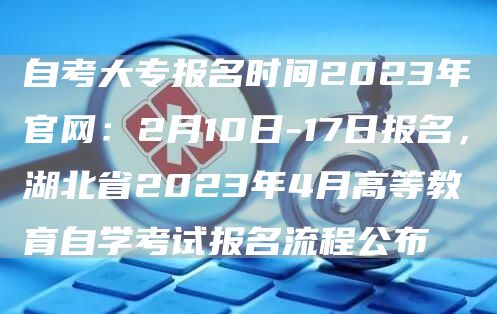 自考大专报名时间2023年官网：2月10日-17日报名，湖北省2023年4月高等教育自学考试报名流程公布(图1)