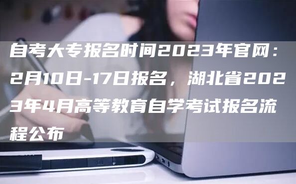 自考大专报名时间2023年官网：2月10日-17日报名，湖北省2023年4月高等