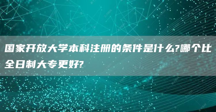 国家开放大学本科注册的条件是什么?哪个比全日制大专更好?(图1)