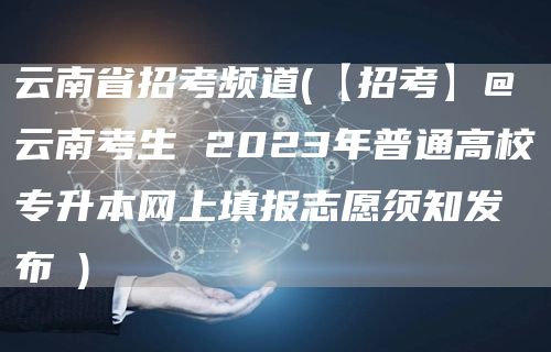 云南省招考频道(【招考】@云南考生 2023年普通高校专升本网上填报志愿须知发布→)(图1)