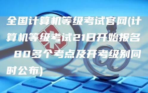 全国计算机等级考试官网(计算机等级考试21日开始报名 80多个考点及开考级别同时公布)