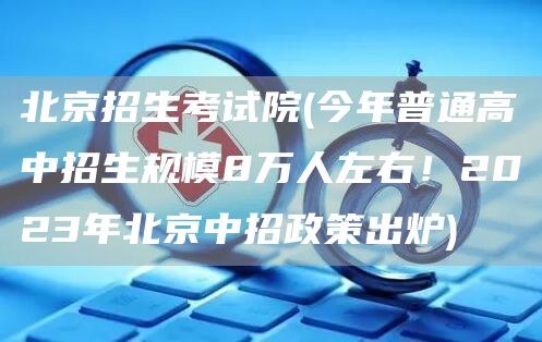 北京招生考试院(今年普通高中招生规模8万人左右！2023年北京中招政策出炉)