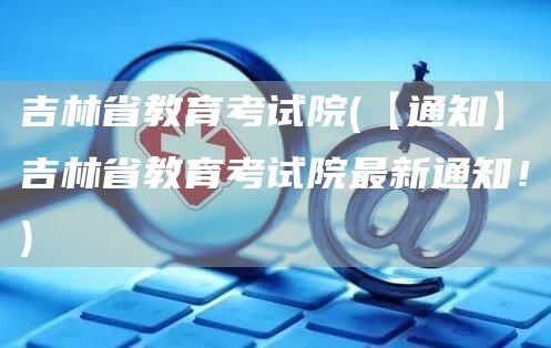 吉林省教育考试院(【通知】吉林省教育考试院最新通知！)(图1)