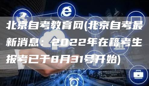 北京自考教育网(北京自考最新消息：2022年在籍考生报考已于8月31号开始)