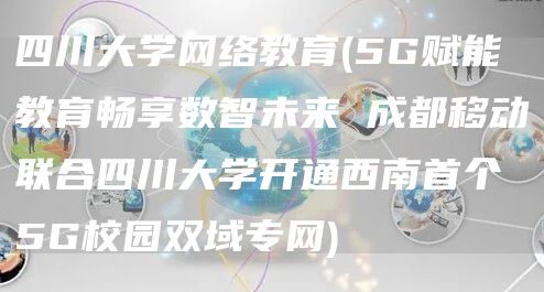 四川大学网络教育(5G赋能教育畅享数智未来 成都移动联合四川大学开通西南首个5G校园双域专网)(图1)