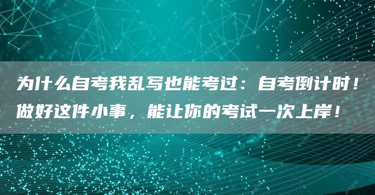 为什么自考我乱写也能考过：自考倒计时！做好这件小事，能让你的考试一次上岸！