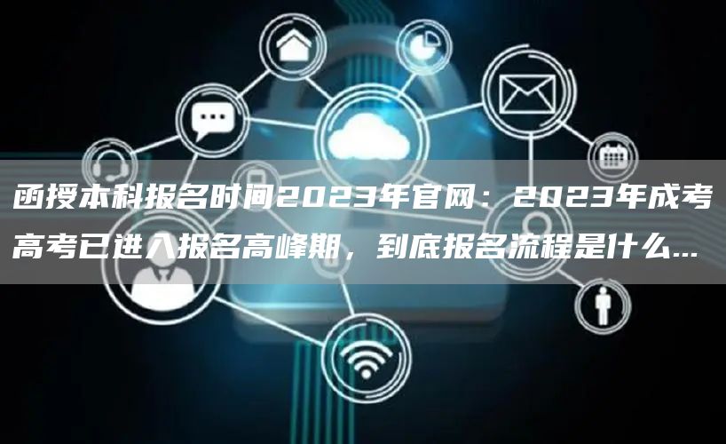 函授本科报名时间2023年官网：2023年成考高考已进入报名高峰期，到底报名流程