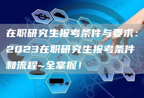 在职研究生报考条件与要求：2023在职研究生报考条件和流程~全掌握！(图1)