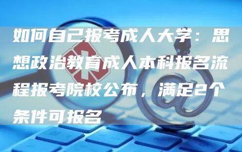 如何自己报考成人大学：思想政治教育成人本科报名流程报考院校公布，满足2个条件可报名