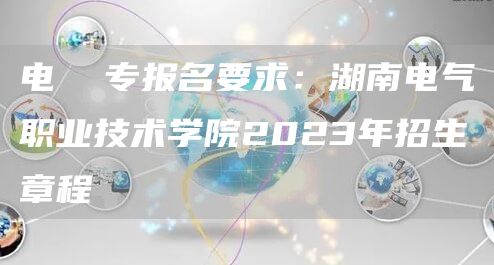 电  专报名要求：湖南电气职业技术学院2023年招生章程