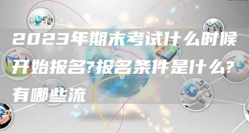 2023年期末考试什么时候开始报名?报名条件是什么?有哪些流(图1)