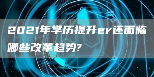 2021年学历提升er还面临哪些改革趋势?(图1)