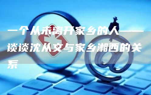 一个从未离开家乡的人——谈谈沈从文与家乡湘西的关系(图1)