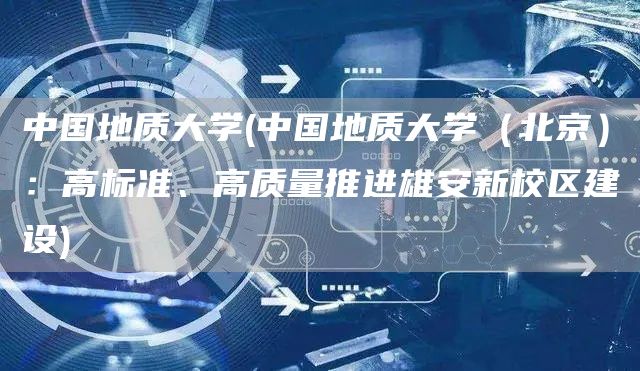 中国地质大学(中国地质大学（北京）：高标准、高质量推进雄安新校区建设)(图1)