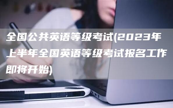 全国公共英语等级考试(2023年上半年全国英语等级考试报名工作即将开始)