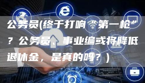 公务员(终于打响“第一枪”？公务员、事业编或将降低退休金，是真的吗？)(图1)