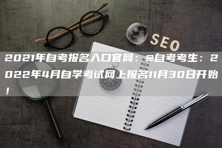 2021年自考报名入口官网：@自考考生：2022年4月自学考试网上报名11月30