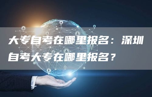 大专自考在哪里报名：深圳自考大专在哪里报名？(图1)