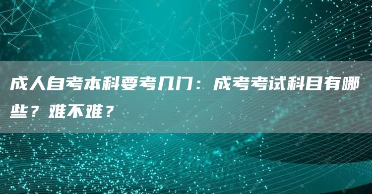 成人自考本科要考几门：成考考试科目有哪些？难不难？