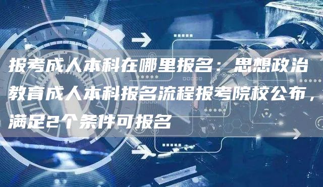 报考成人本科在哪里报名：思想政治教育成人本科报名流程报考院校公布，满足2个条件可报名(图1)