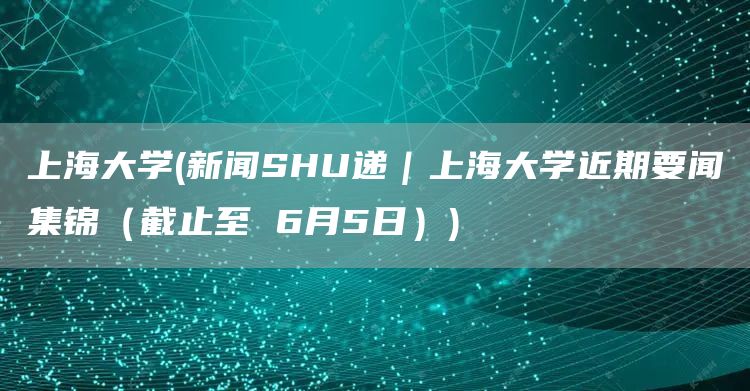 上海大学(新闻SHU递｜上海大学近期要闻集锦（截止至 6月5日）)