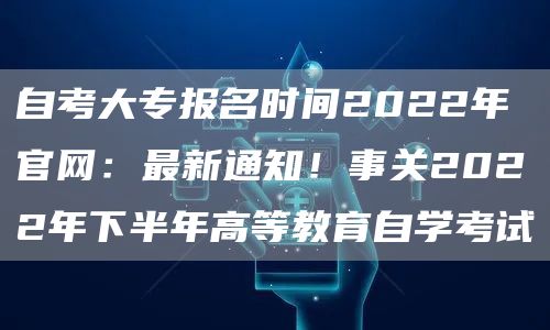 自考大专报名时间2022年官网：最新通知！事关2022年下半年高等教育自学考试