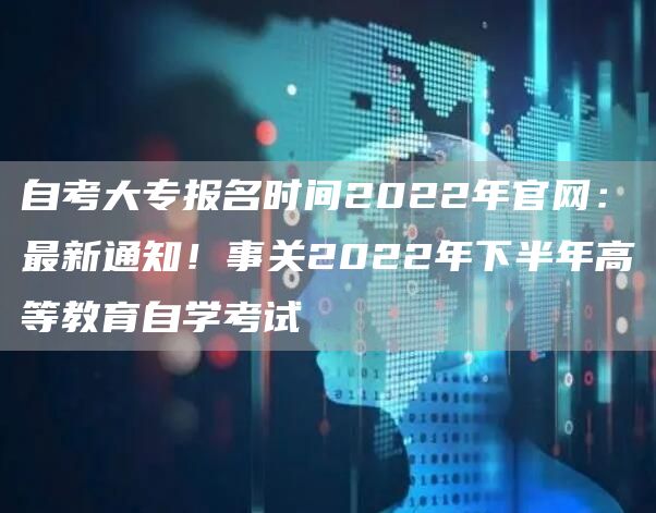 自考大专报名时间2022年官网：最新通知！事关2022年下半年高等教育自学考试(图1)