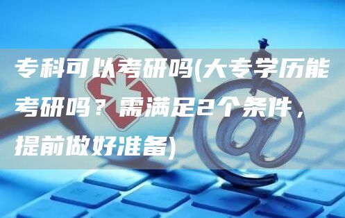 专科可以考研吗(大专学历能考研吗？需满足2个条件，提前做好准备)(图1)